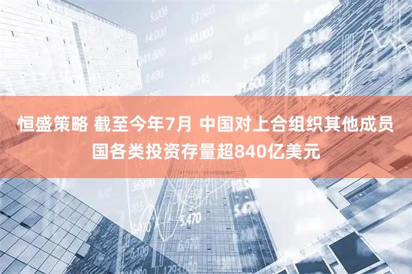 恒盛策略 截至今年7月 中国对上合组织其他成员国各类投资存量超840亿美元