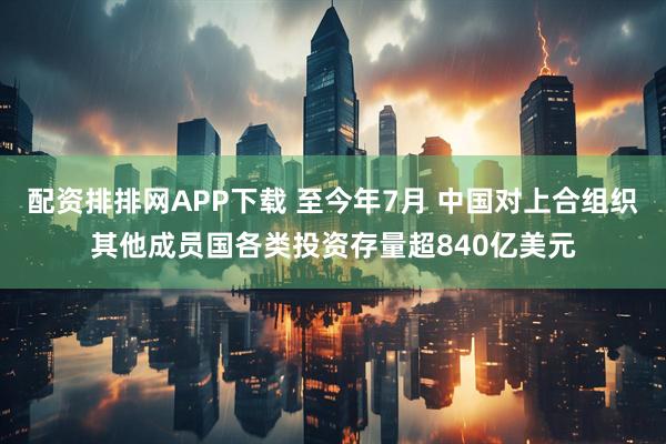 配资排排网APP下载 至今年7月 中国对上合组织其他成员国各类投资存量超840亿美元