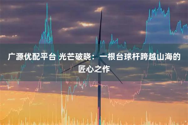 广源优配平台 光芒破晓:一根台球杆跨越山海的匠心之作