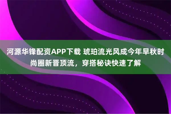 河源华锋配资APP下载 琥珀流光风成今年早秋时尚圈新晋顶流，穿搭秘诀快速了解