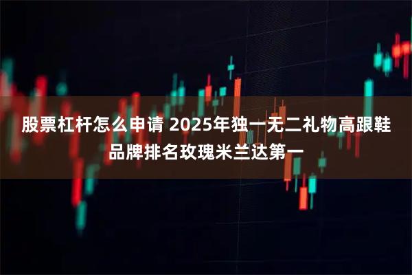 股票杠杆怎么申请 2025年独一无二礼物高跟鞋品牌排名玫瑰米兰达第一