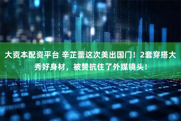 大资本配资平台 辛芷蕾这次美出国门！2套穿搭大秀好身材，被赞抗住了外媒镜头！