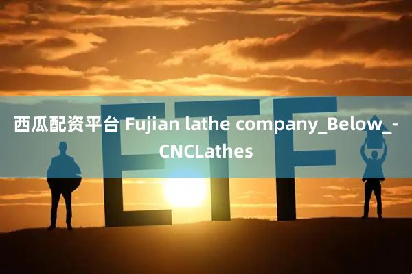 西瓜配资平台 Fujian lathe company_Below_-CNCLathes