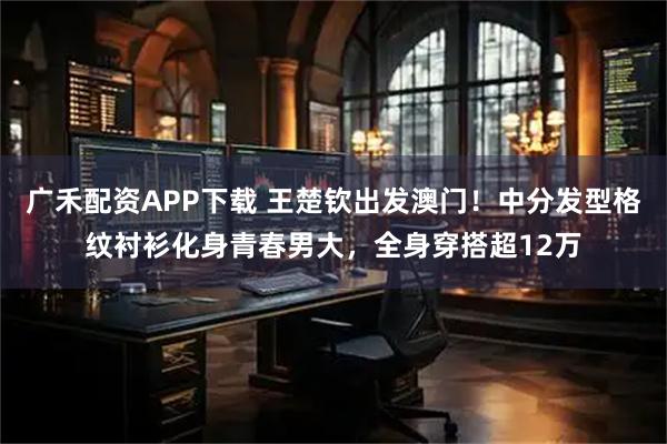 广禾配资APP下载 王楚钦出发澳门！中分发型格纹衬衫化身青春男大，全身穿搭超12万