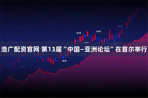 浩广配资官网 第13届“中国—亚洲论坛”在首尔举行