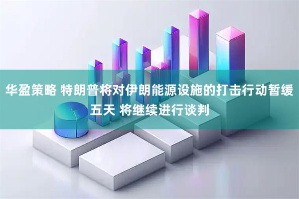 华盈策略 特朗普将对伊朗能源设施的打击行动暂缓五天 将继续进行谈判